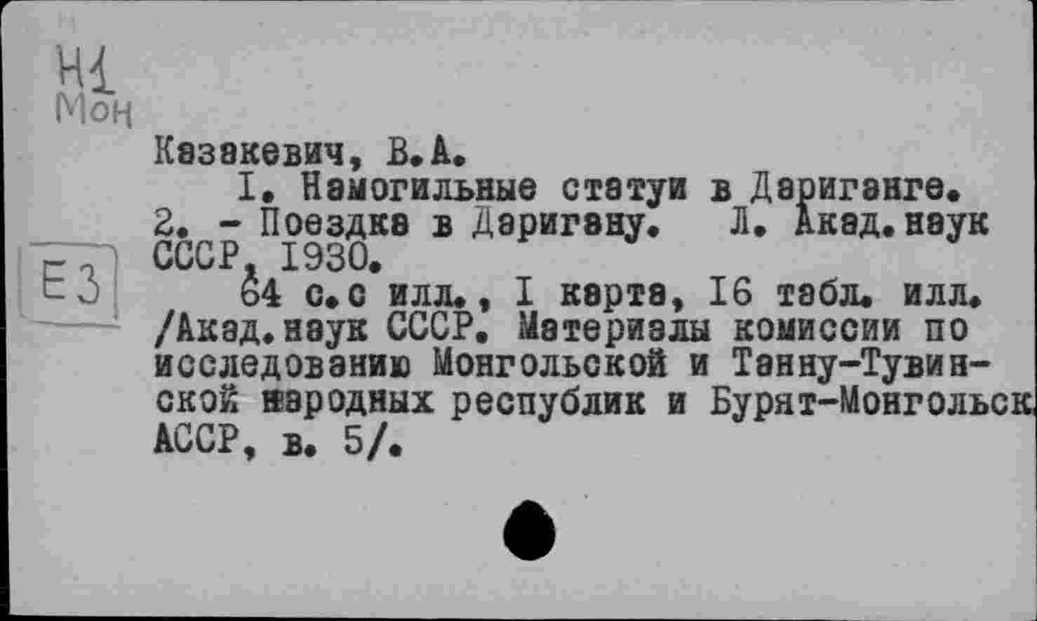 ﻿Моц
Казакевич, В.А.
2. - Поездка в ДаригэнУ СССР. 1930.
-Ö 64 с.с илл., .	______ ___
/Акад.наук СССР. Материалы комиссии по і	”	“	"
ской народных республик и Бурят-Монгол:
I. Намогильные статуи в Дариганге.
’ _ j. Л, Акад, наук
I карта, 16 табл. илл. 1 исследованию Монгольской и Танну-Тувин-ской народных республик и Бурят-Монголы АССР, в. 5/.